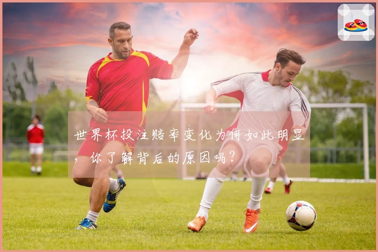 世界杯投注赔率变化为何如此明显，你了解背后的原因吗？
