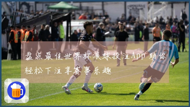 盘点最佳世界杯滚球投注App 助你轻松下注享赛事乐趣