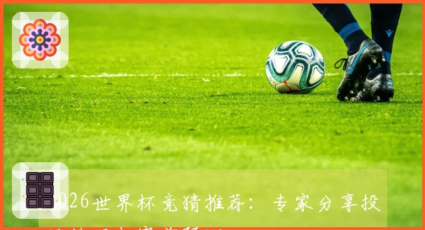 2026世界杯竞猜推荐：专家分享投注技巧与赛前预测
